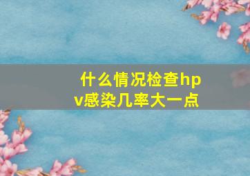 什么情况检查hpv感染几率大一点