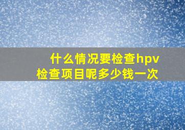 什么情况要检查hpv检查项目呢多少钱一次