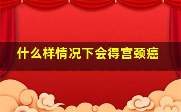 什么样情况下会得宫颈癌