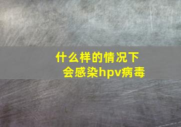 什么样的情况下会感染hpv病毒