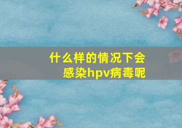 什么样的情况下会感染hpv病毒呢