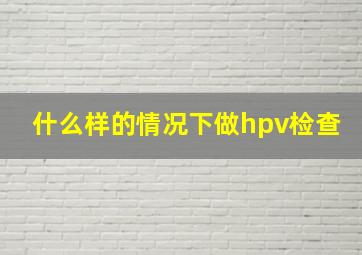 什么样的情况下做hpv检查