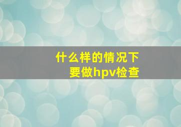 什么样的情况下要做hpv检查