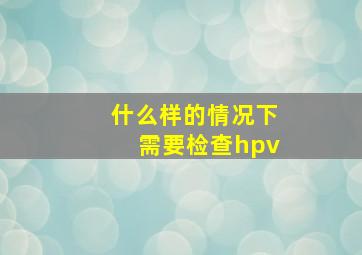 什么样的情况下需要检查hpv