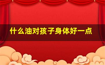 什么油对孩子身体好一点