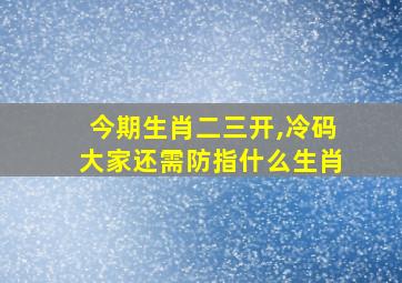 今期生肖二三开,冷码大家还需防指什么生肖