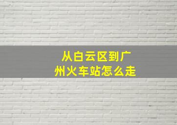 从白云区到广州火车站怎么走