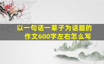 以一句话一辈子为话题的作文600字左右怎么写