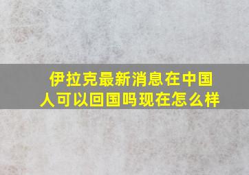 伊拉克最新消息在中国人可以回国吗现在怎么样