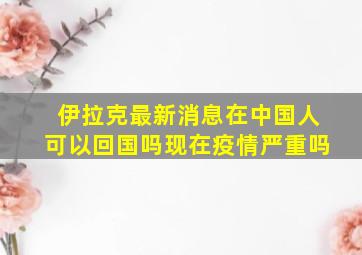 伊拉克最新消息在中国人可以回国吗现在疫情严重吗