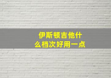 伊斯顿吉他什么档次好用一点