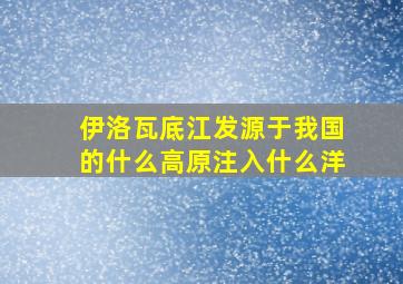 伊洛瓦底江发源于我国的什么高原注入什么洋