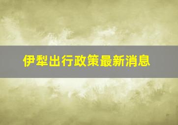 伊犁出行政策最新消息