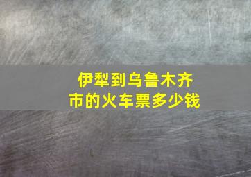 伊犁到乌鲁木齐市的火车票多少钱