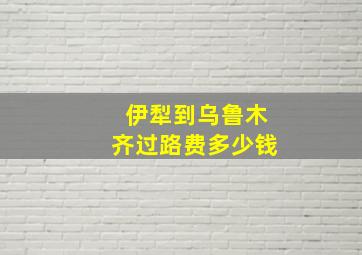 伊犁到乌鲁木齐过路费多少钱