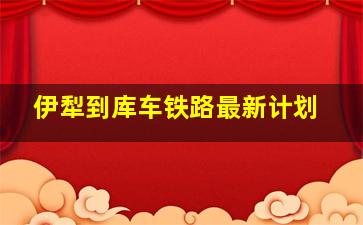 伊犁到库车铁路最新计划