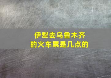 伊犁去乌鲁木齐的火车票是几点的