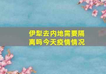 伊犁去内地需要隔离吗今天疫情情况