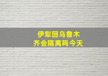 伊犁回乌鲁木齐会隔离吗今天