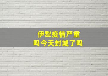 伊犁疫情严重吗今天封城了吗