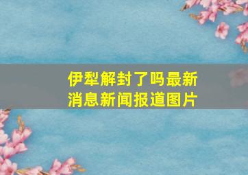 伊犁解封了吗最新消息新闻报道图片