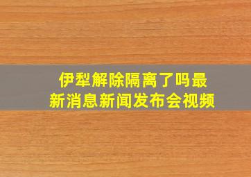 伊犁解除隔离了吗最新消息新闻发布会视频