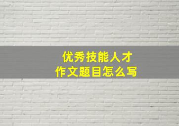 优秀技能人才作文题目怎么写