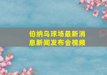 伯纳乌球场最新消息新闻发布会视频