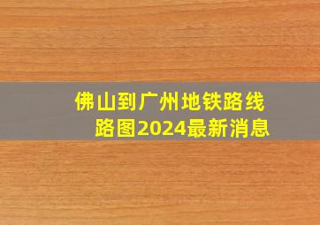 佛山到广州地铁路线路图2024最新消息