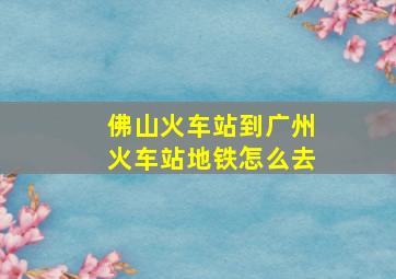 佛山火车站到广州火车站地铁怎么去