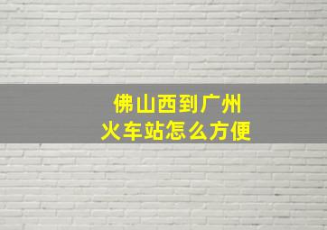 佛山西到广州火车站怎么方便