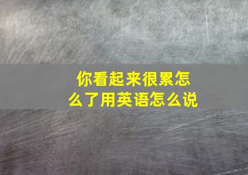 你看起来很累怎么了用英语怎么说