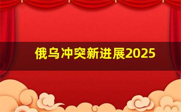 俄乌冲突新进展2025