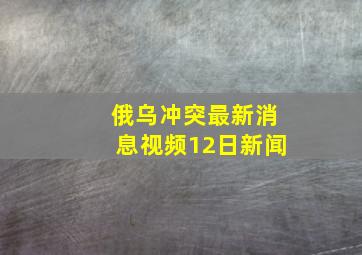 俄乌冲突最新消息视频12日新闻