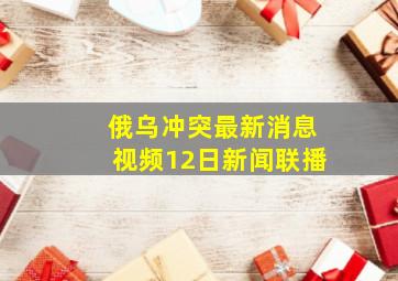 俄乌冲突最新消息视频12日新闻联播