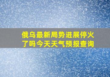 俄乌最新局势进展停火了吗今天天气预报查询