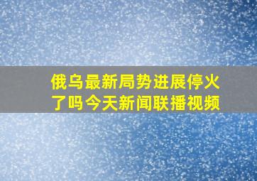 俄乌最新局势进展停火了吗今天新闻联播视频