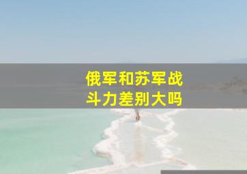 俄军和苏军战斗力差别大吗