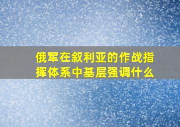 俄军在叙利亚的作战指挥体系中基层强调什么