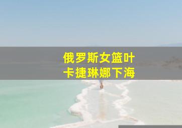 俄罗斯女篮叶卡捷琳娜下海