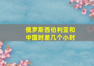 俄罗斯西伯利亚和中国时差几个小时