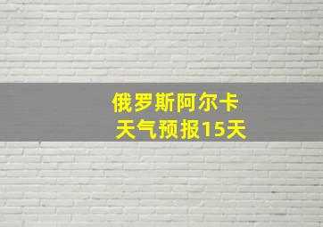 俄罗斯阿尔卡天气预报15天