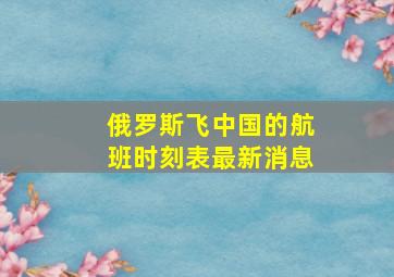 俄罗斯飞中国的航班时刻表最新消息