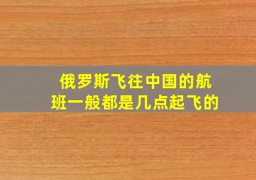 俄罗斯飞往中国的航班一般都是几点起飞的