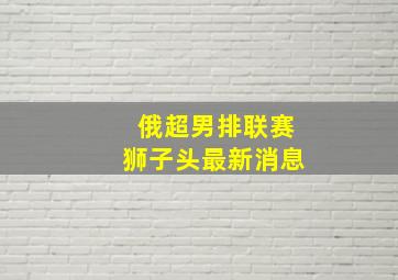 俄超男排联赛狮子头最新消息