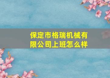 保定市格瑞机械有限公司上班怎么样