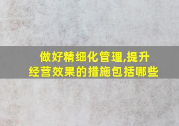 做好精细化管理,提升经营效果的措施包括哪些