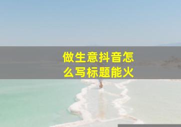 做生意抖音怎么写标题能火