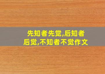 先知者先觉,后知者后觉,不知者不觉作文