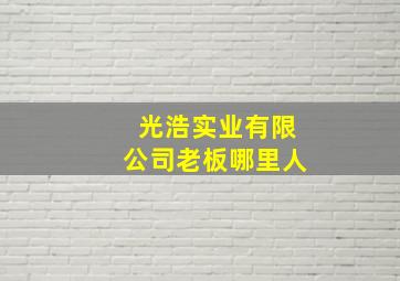 光浩实业有限公司老板哪里人